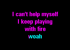 I can't help myself
I keep playing

with fire
woah