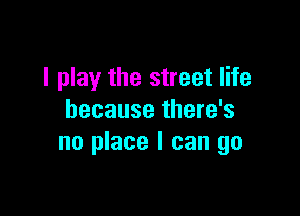 I play the street life

because there's
no place I can go