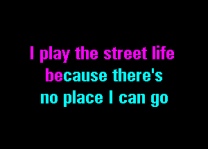 I play the street life

because there's
no place I can go