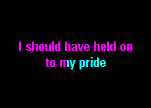 I should have held on

to my pride