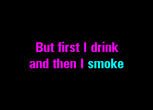 But first I drink

and then I smoke
