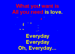 I .
IS
All you need is love.

Everyday
Everyday
0h, Everyday...