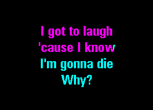 I got to laugh
'cause I know

I'm gonna die
Why?