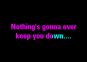 Nothing's gonna ever

keep you down....