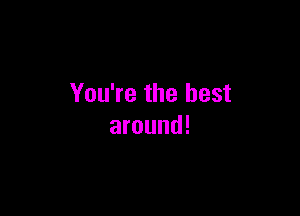 You're the best

around!