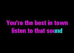 You're the best in town

listen to that sound