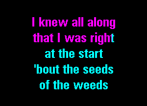 I knew all along
that I was right

at the start
'bout the seeds
of the weeds