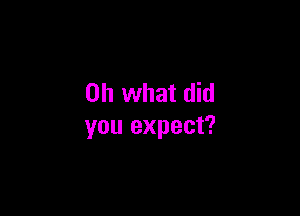 Oh what did

you expect?