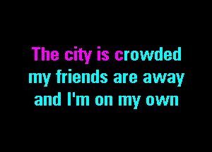 The city is crowded

my friends are away
and I'm on my own