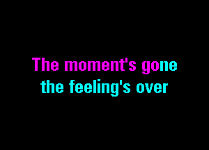 The moment's gone

the feeling's over