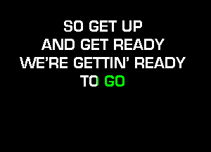 30 GET UP
AND GET READY
WERE GETTIN' READY

TO GO