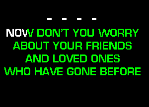 NOW DON'T YOU WORRY
ABOUT YOUR FRIENDS
AND LOVED ONES
WHO HAVE GONE BEFORE