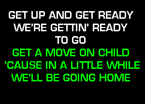 GET UP AND GET READY
WERE GETI'IM READY
TO GO
GET A MOVE 0N CHILD
'CAUSE IN A LITTLE WHILE
WE'LL BE GOING HOME