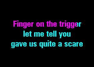 Finger on the trigger

let me tell you
gave us quite a scare