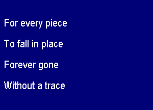 For every piece

To fall in place

Forever gone

Without a trace