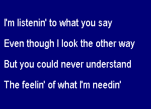 I'm listenin' to what you say

Even though I look the other way
But you could never understand

The feelin' of what I'm needin'