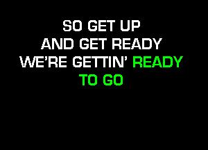 30 GET UP
AND GET READY
WERE GETTIN' READY

TO GO