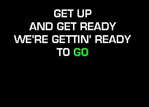 GET UP
AND GET READY
WE'RE GETTIM READY
TO GO