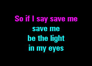 So if I say save me
save me

he the light
in my eyes