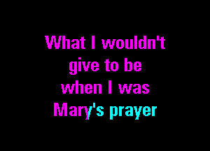 What I wouldn't
give to be

when I was
Mary's prayer