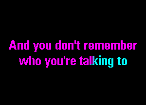 And you don't remember

who you're talking to