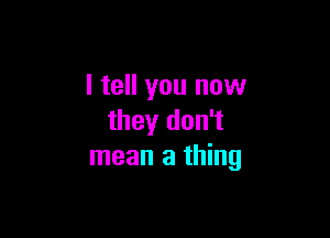 I tell you now

they don't
mean a thing