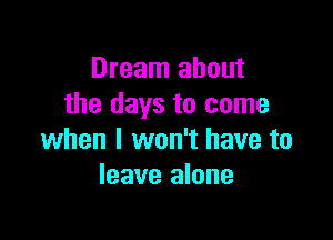 Dream about
the days to come

when I won't have to
leave alone