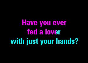 Have you ever

fed a lover
with just your hands?