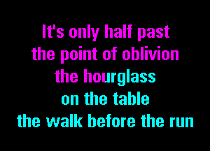 It's only half past
the point of oblivion

the hourglass
on the table
the walk before the run