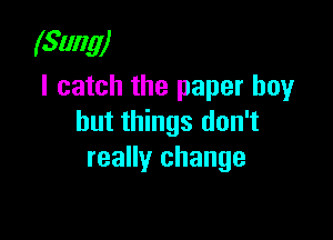 (Sung)
I catch the paper boy

but things don't
really change