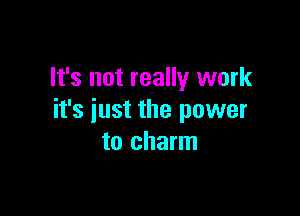 It's not really work

it's just the power
to charm