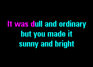 It was dull and ordinary

but you made it
sunny and bright