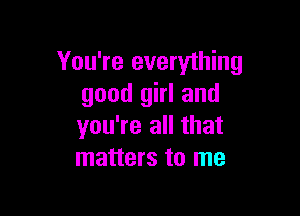 You're everything
good girl and

you're all that
matters to me