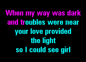 When my way was dark
and troubles were near
your love provided
the light
so I could see girl
