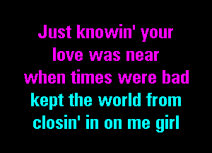 Just knowin' your
love was near
when times were had
kept the world from
closin' in on me girl