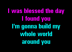 l was blessed the day
I found you

I'm gonna build my
whole world
around you