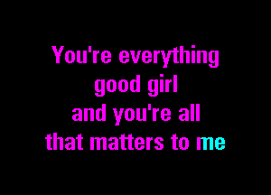 You're everything
good girl

and you're all
that matters to me