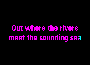 Out where the rivers

meet the sounding sea