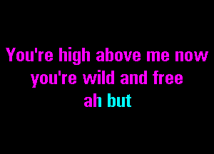 You're high above me now

you're wild and free
ah but