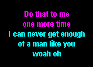 Do that to me
one more time

I can never get enough
of a man like you
woah oh