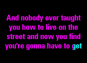 And nobody ever taught
you how to live on the
street and now you find
you're gonna have to get