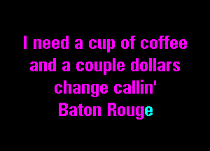 I need a cup of coffee
and a couple dollars

change callin'
Baton Rouge
