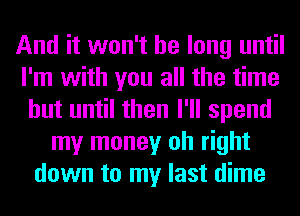 And it won't be long until
I'm with you all the time
but until then I'll spend
my money oh right
down to my last dime