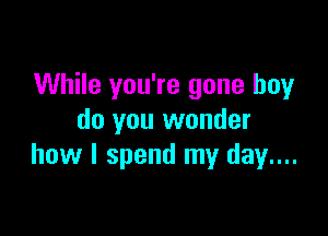 While you're gone boy

do you wonder
how I spend my day...