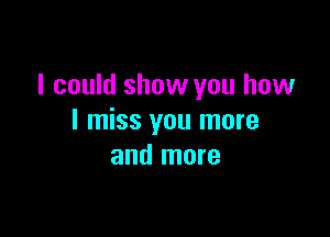 I could show you how

I miss you more
and more
