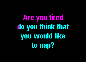 Are you tired
do you think that

you would like
to nap?