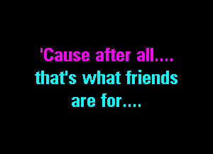 'Cause after all....

that's what friends
are for....