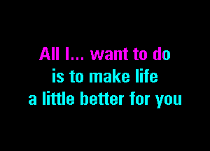 All I... want to do

is to make life
a little better for you
