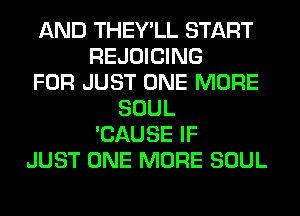 AND THEY'LL START
REJOICING
FOR JUST ONE MORE
SOUL
'CAUSE IF
JUST ONE MORE SOUL