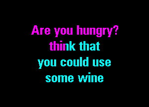 Are you hungry?
think that

you could use
some wine